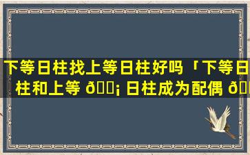 下等日柱找上等日柱好吗「下等日柱和上等 🐡 日柱成为配偶 🐼 会怎么样」